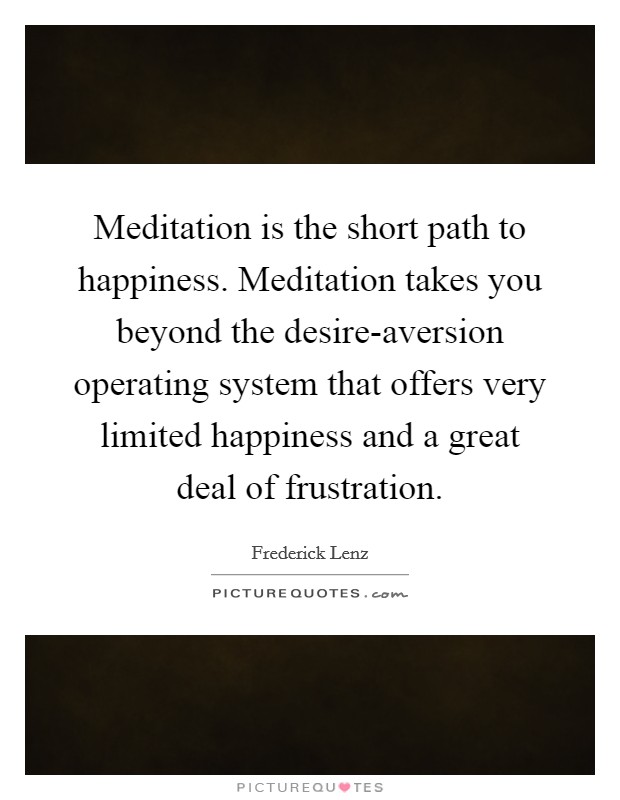 Meditation is the short path to happiness. Meditation takes you beyond the desire-aversion operating system that offers very limited happiness and a great deal of frustration Picture Quote #1