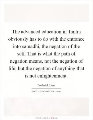 The advanced education in Tantra obviously has to do with the entrance into samadhi, the negation of the self. That is what the path of negation means, not the negation of life, but the negation of anything that is not enlightenment Picture Quote #1