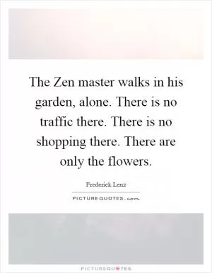 The Zen master walks in his garden, alone. There is no traffic there. There is no shopping there. There are only the flowers Picture Quote #1