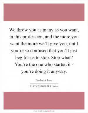 We throw you as many as you want, in this profession, and the more you want the more we’ll give you, until you’re so confused that you’ll just beg for us to stop. Stop what? You’re the one who started it - you’re doing it anyway Picture Quote #1