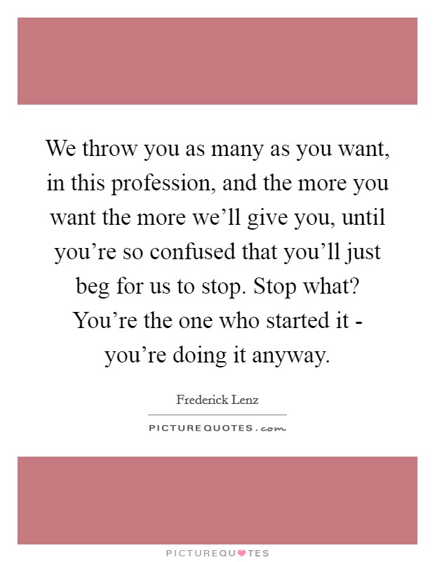 We throw you as many as you want, in this profession, and the more you want the more we'll give you, until you're so confused that you'll just beg for us to stop. Stop what? You're the one who started it - you're doing it anyway Picture Quote #1