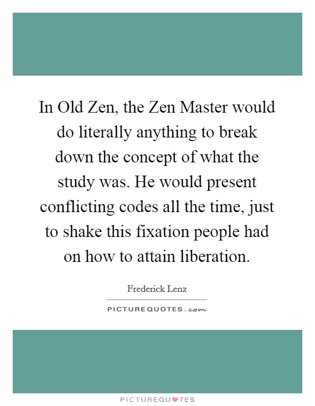 In Old Zen, the Zen Master would do literally anything to break down the concept of what the study was. He would present conflicting codes all the time, just to shake this fixation people had on how to attain liberation Picture Quote #1