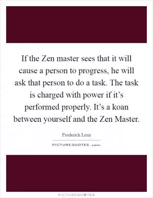 If the Zen master sees that it will cause a person to progress, he will ask that person to do a task. The task is charged with power if it’s performed properly. It’s a koan between yourself and the Zen Master Picture Quote #1