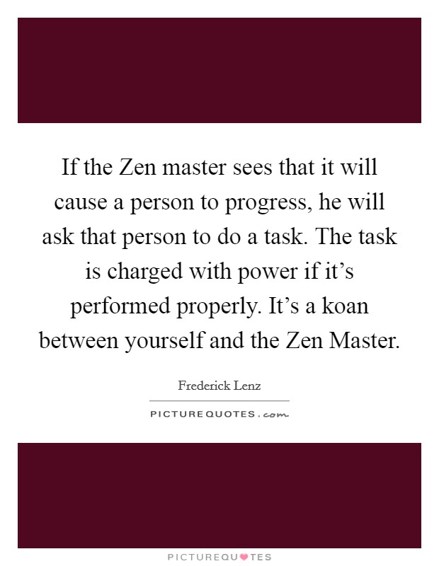 If the Zen master sees that it will cause a person to progress, he will ask that person to do a task. The task is charged with power if it's performed properly. It's a koan between yourself and the Zen Master Picture Quote #1
