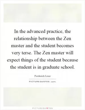 In the advanced practice, the relationship between the Zen master and the student becomes very terse. The Zen master will expect things of the student because the student is in graduate school Picture Quote #1