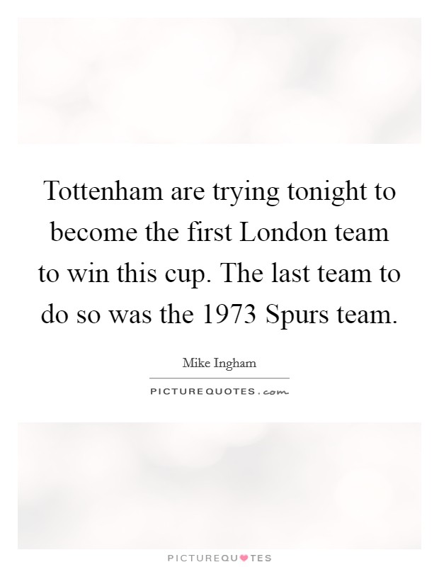 Tottenham are trying tonight to become the first London team to win this cup. The last team to do so was the 1973 Spurs team Picture Quote #1