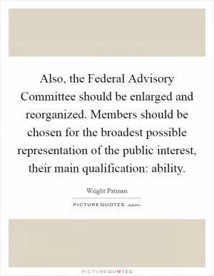 Also, the Federal Advisory Committee should be enlarged and reorganized. Members should be chosen for the broadest possible representation of the public interest, their main qualification: ability Picture Quote #1