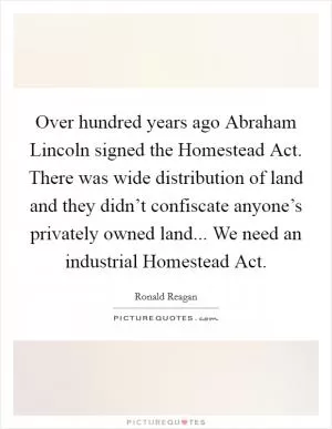 Over hundred years ago Abraham Lincoln signed the Homestead Act. There was wide distribution of land and they didn’t confiscate anyone’s privately owned land... We need an industrial Homestead Act Picture Quote #1