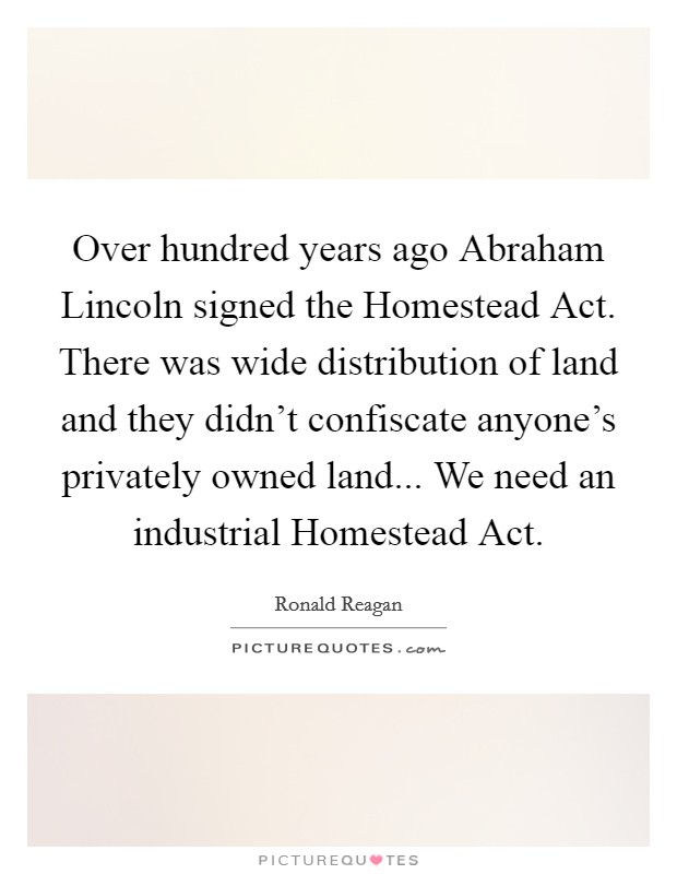 Over hundred years ago Abraham Lincoln signed the Homestead Act. There was wide distribution of land and they didn't confiscate anyone's privately owned land... We need an industrial Homestead Act Picture Quote #1