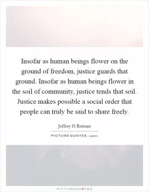 Insofar as human beings flower on the ground of freedom, justice guards that ground. Insofar as human beings flower in the soil of community, justice tends that soil. Justice makes possible a social order that people can truly be said to share freely Picture Quote #1