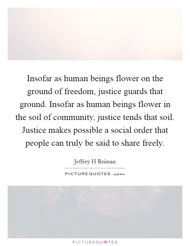 Insofar as human beings flower on the ground of freedom, justice guards that ground. Insofar as human beings flower in the soil of community, justice tends that soil. Justice makes possible a social order that people can truly be said to share freely Picture Quote #1