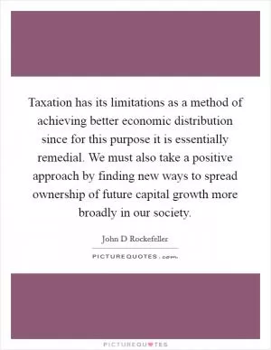 Taxation has its limitations as a method of achieving better economic distribution since for this purpose it is essentially remedial. We must also take a positive approach by finding new ways to spread ownership of future capital growth more broadly in our society Picture Quote #1