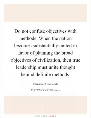 Do not confuse objectives with methods. When the nation becomes substantially united in favor of planning the broad objectives of civilization, then true leadership must unite thought behind definite methods Picture Quote #1
