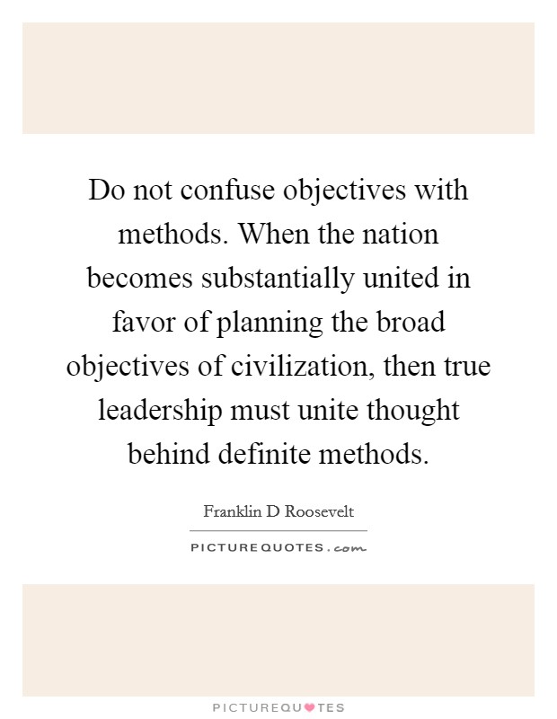 Do not confuse objectives with methods. When the nation becomes substantially united in favor of planning the broad objectives of civilization, then true leadership must unite thought behind definite methods Picture Quote #1