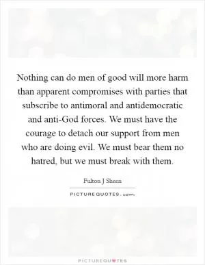 Nothing can do men of good will more harm than apparent compromises with parties that subscribe to antimoral and antidemocratic and anti-God forces. We must have the courage to detach our support from men who are doing evil. We must bear them no hatred, but we must break with them Picture Quote #1