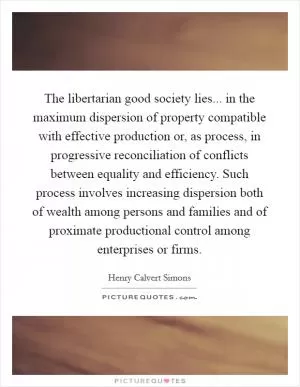 The libertarian good society lies... in the maximum dispersion of property compatible with effective production or, as process, in progressive reconciliation of conflicts between equality and efficiency. Such process involves increasing dispersion both of wealth among persons and families and of proximate productional control among enterprises or firms Picture Quote #1