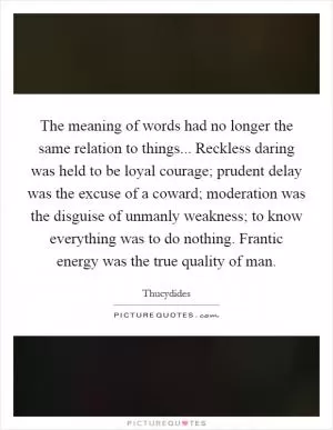 The meaning of words had no longer the same relation to things... Reckless daring was held to be loyal courage; prudent delay was the excuse of a coward; moderation was the disguise of unmanly weakness; to know everything was to do nothing. Frantic energy was the true quality of man Picture Quote #1