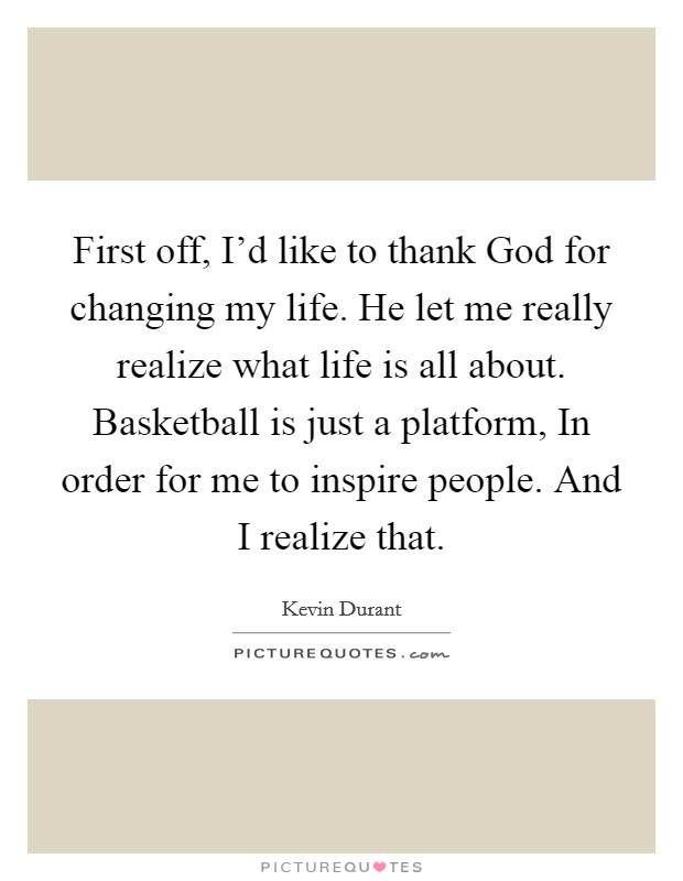 First off, I'd like to thank God for changing my life. He let me really realize what life is all about. Basketball is just a platform, In order for me to inspire people. And I realize that Picture Quote #1