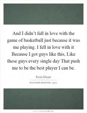 And I didn’t fall in love with the game of basketball just because it was me playing. I fell in love with it Because I got guys like this, Like these guys every single day That push me to be the best player I can be Picture Quote #1