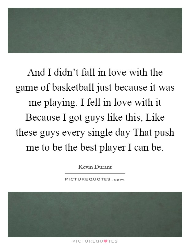 And I didn't fall in love with the game of basketball just because it was me playing. I fell in love with it Because I got guys like this, Like these guys every single day That push me to be the best player I can be Picture Quote #1