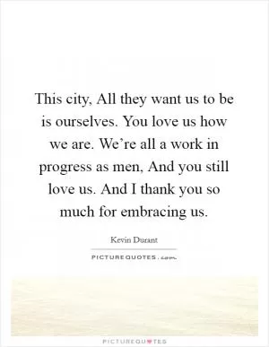 This city, All they want us to be is ourselves. You love us how we are. We’re all a work in progress as men, And you still love us. And I thank you so much for embracing us Picture Quote #1