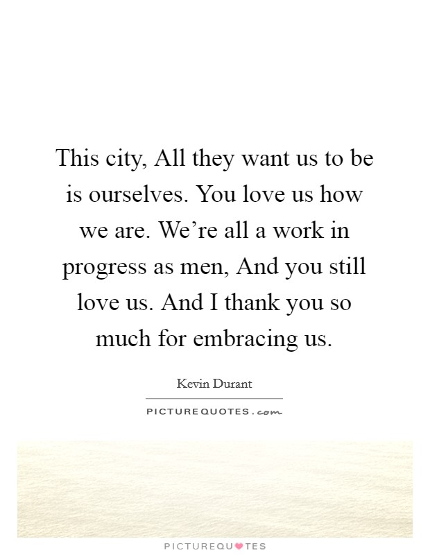 This city, All they want us to be is ourselves. You love us how we are. We're all a work in progress as men, And you still love us. And I thank you so much for embracing us Picture Quote #1