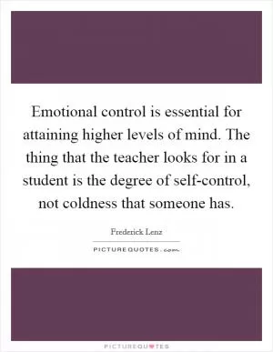 Emotional control is essential for attaining higher levels of mind. The thing that the teacher looks for in a student is the degree of self-control, not coldness that someone has Picture Quote #1