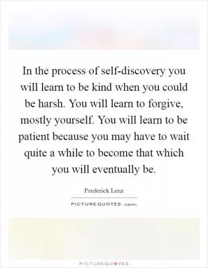In the process of self-discovery you will learn to be kind when you could be harsh. You will learn to forgive, mostly yourself. You will learn to be patient because you may have to wait quite a while to become that which you will eventually be Picture Quote #1