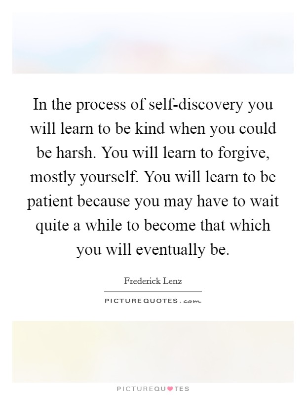 In the process of self-discovery you will learn to be kind when you could be harsh. You will learn to forgive, mostly yourself. You will learn to be patient because you may have to wait quite a while to become that which you will eventually be Picture Quote #1