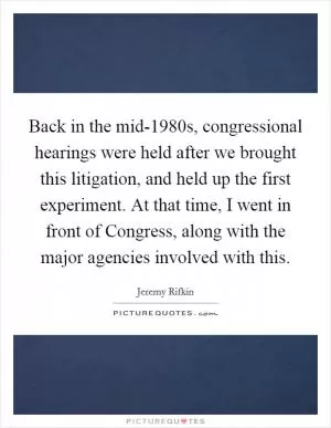 Back in the mid-1980s, congressional hearings were held after we brought this litigation, and held up the first experiment. At that time, I went in front of Congress, along with the major agencies involved with this Picture Quote #1