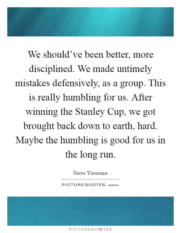 We should've been better, more disciplined. We made untimely mistakes defensively, as a group. This is really humbling for us. After winning the Stanley Cup, we got brought back down to earth, hard. Maybe the humbling is good for us in the long run Picture Quote #1