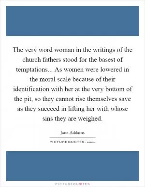 The very word woman in the writings of the church fathers stood for the basest of temptations... As women were lowered in the moral scale because of their identification with her at the very bottom of the pit, so they cannot rise themselves save as they succeed in lifting her with whose sins they are weighed Picture Quote #1