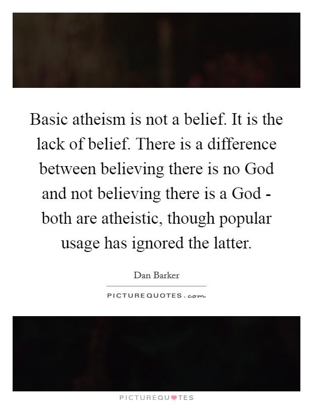 Basic atheism is not a belief. It is the lack of belief. There is a difference between believing there is no God and not believing there is a God - both are atheistic, though popular usage has ignored the latter Picture Quote #1