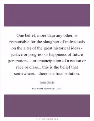 One belief, more than any other, is responsible for the slaughter of individuals on the alter of the great historical ideas - justice or progress or happiness of future generations... or emancipation of a nation or race or class... this is the belief that somewhere... there is a final solution Picture Quote #1