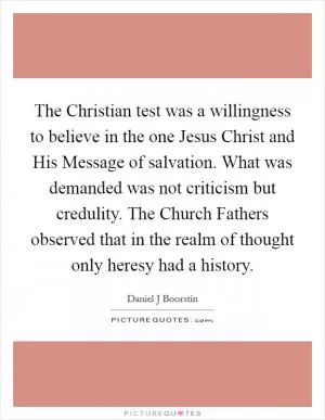 The Christian test was a willingness to believe in the one Jesus Christ and His Message of salvation. What was demanded was not criticism but credulity. The Church Fathers observed that in the realm of thought only heresy had a history Picture Quote #1
