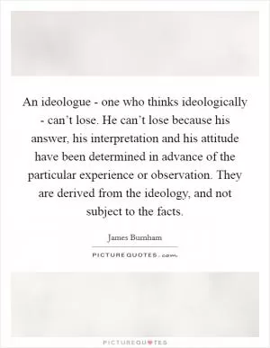 An ideologue - one who thinks ideologically - can’t lose. He can’t lose because his answer, his interpretation and his attitude have been determined in advance of the particular experience or observation. They are derived from the ideology, and not subject to the facts Picture Quote #1