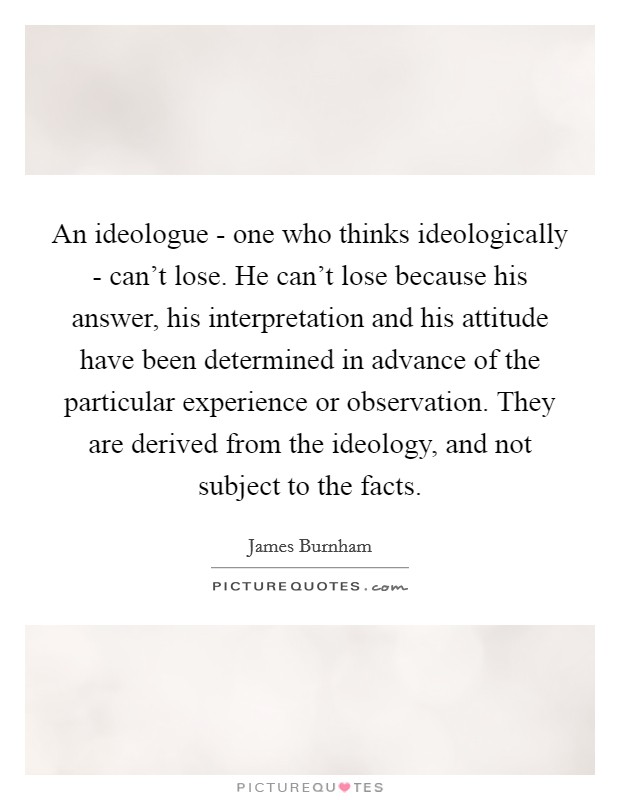 An ideologue - one who thinks ideologically - can't lose. He can't lose because his answer, his interpretation and his attitude have been determined in advance of the particular experience or observation. They are derived from the ideology, and not subject to the facts Picture Quote #1