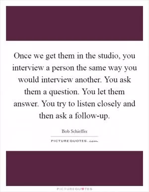 Once we get them in the studio, you interview a person the same way you would interview another. You ask them a question. You let them answer. You try to listen closely and then ask a follow-up Picture Quote #1