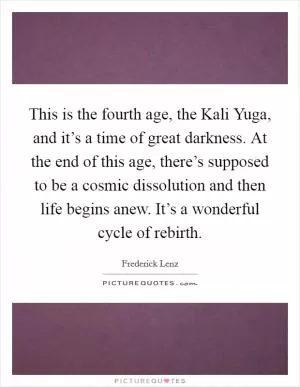 This is the fourth age, the Kali Yuga, and it’s a time of great darkness. At the end of this age, there’s supposed to be a cosmic dissolution and then life begins anew. It’s a wonderful cycle of rebirth Picture Quote #1