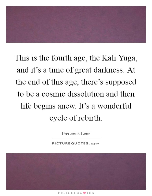 This is the fourth age, the Kali Yuga, and it's a time of great darkness. At the end of this age, there's supposed to be a cosmic dissolution and then life begins anew. It's a wonderful cycle of rebirth Picture Quote #1