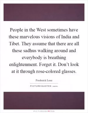 People in the West sometimes have these marvelous visions of India and Tibet. They assume that there are all these sadhus walking around and everybody is breathing enlightenment. Forget it. Don’t look at it through rose-colored glasses Picture Quote #1