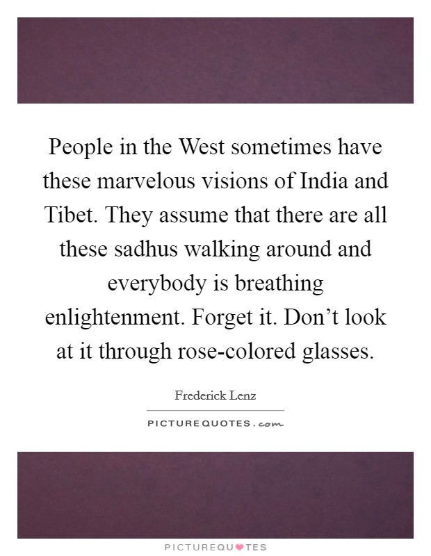 People in the West sometimes have these marvelous visions of India and Tibet. They assume that there are all these sadhus walking around and everybody is breathing enlightenment. Forget it. Don't look at it through rose-colored glasses Picture Quote #1