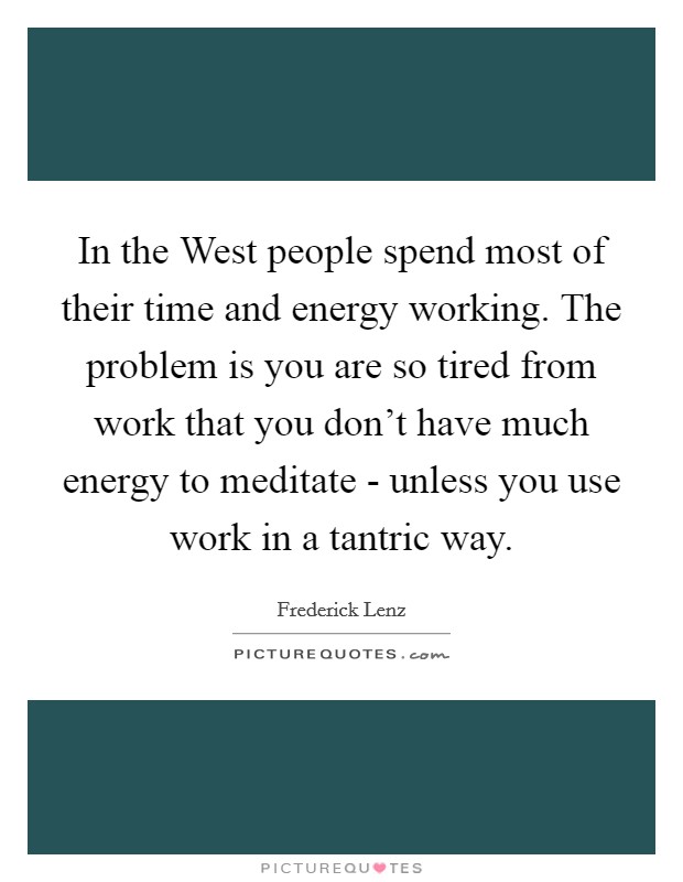 In the West people spend most of their time and energy working. The problem is you are so tired from work that you don't have much energy to meditate - unless you use work in a tantric way Picture Quote #1