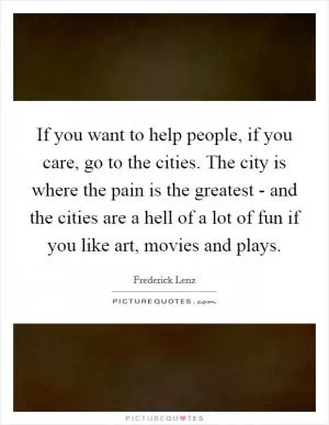 If you want to help people, if you care, go to the cities. The city is where the pain is the greatest - and the cities are a hell of a lot of fun if you like art, movies and plays Picture Quote #1