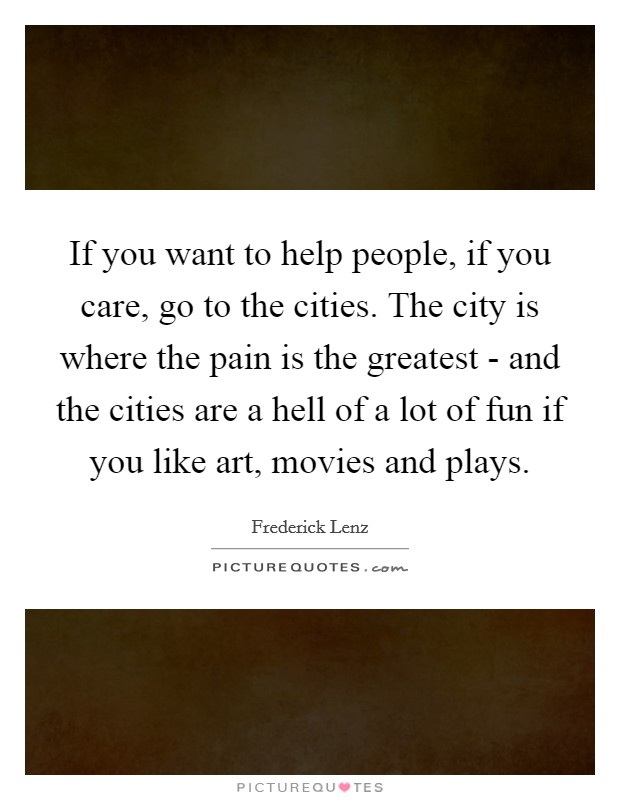 If you want to help people, if you care, go to the cities. The city is where the pain is the greatest - and the cities are a hell of a lot of fun if you like art, movies and plays Picture Quote #1