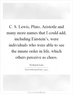 C. S. Lewis, Plato, Aristotle and many more names that I could add, including Einstein’s, were individuals who were able to see the innate order in life, which others perceive as chaos Picture Quote #1