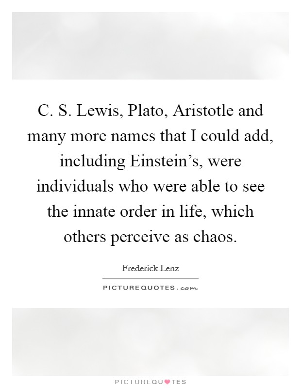 C. S. Lewis, Plato, Aristotle and many more names that I could add, including Einstein's, were individuals who were able to see the innate order in life, which others perceive as chaos Picture Quote #1