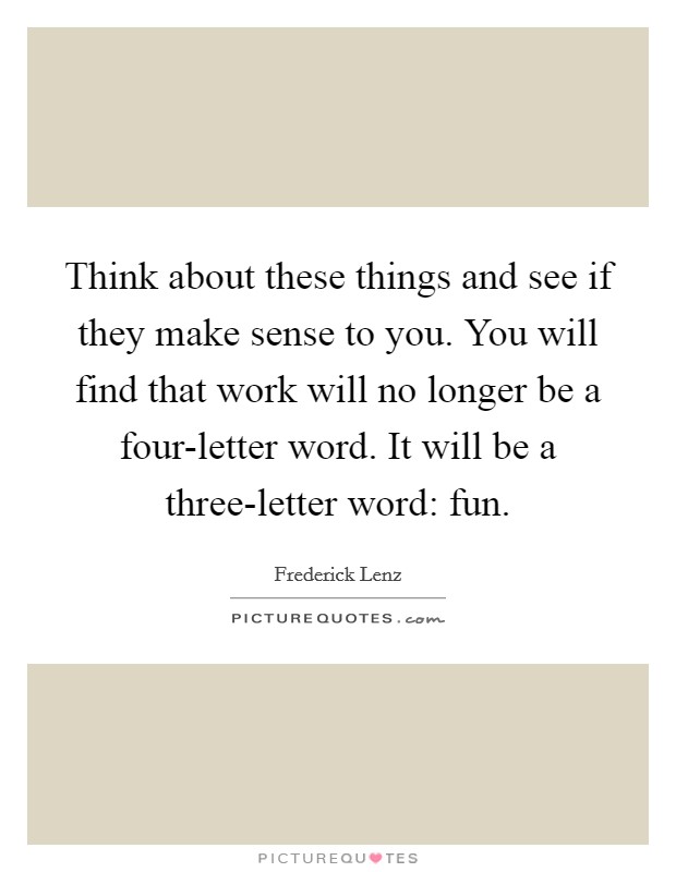 Think about these things and see if they make sense to you. You will find that work will no longer be a four-letter word. It will be a three-letter word: fun Picture Quote #1