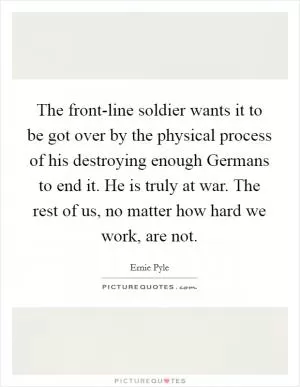 The front-line soldier wants it to be got over by the physical process of his destroying enough Germans to end it. He is truly at war. The rest of us, no matter how hard we work, are not Picture Quote #1
