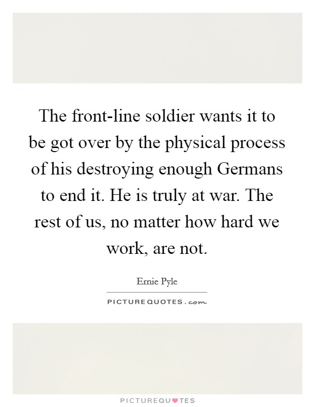The front-line soldier wants it to be got over by the physical process of his destroying enough Germans to end it. He is truly at war. The rest of us, no matter how hard we work, are not Picture Quote #1
